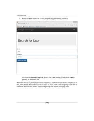 Testing the Code
[ 104 ]
5. Verify that the user was added properly by performing a search:
Click on the Search User link. Search for Alan Turing. Verify that Alan is
present in the result list.
While the reader is probably less than impressed with the application's complexity at
this point, this is the level of detail we need to work with if we are going to be able to
automate the scenario, and it is this complexity that we are studying here.
 