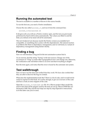 Chapter 6
[ 105 ]
Running the automated test
The test is available in a number of flavors in the source bundle.
To run the first one, you need a Firefox installation.
Choose the one called autotest_v1, and run it from the command line:
autotest_v1/bin/autotest.sh
If all goes well, you will see a Firefox window open, and the test you previously
performed by hand will be done automatically. The values you filled in and the
links you clicked on by hand will all be automated.
This isn't foolproof yet, because maybe the Firefox version you installed isn't
compatible, or something else is amiss with the dependencies. The natural reaction
to problems like these is dependency management, and we will look at a variant of
dependency management using Docker shortly.
Finding a bug
Now we will introduce a bug and let the test automation system find it.
As an exercise, find the string "Turing" in the test sources. Change one of the
occurrences to "Tring" or some other typographical error. Just change one; otherwise,
the verification code will believe there is no error and that everything is alright!
Run the tests again, and notice that the error is found by the automatic test system.
Test walkthrough
Now we have run the tests and verified that they work. We have also verified that
they are able to discover the bug we created.
What does the implementation look like? There is a lot of code, and it would not be
useful to reprint it in the book. It is useful, though, to give an overview of the code
and have a look at some snippets of the code.
Open the autotest_v1/test/pom.xml file. It's a Maven project object model file,
and it's here that all the plugins used by the tests are set up. Maven POM files are
declarative XML files and the test steps are step-by-step imperative instructions,
so in the latter case, Java is used.
 