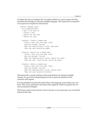 Chapter 6
[ 107 ]
To define the tests according to the Cucumber method, we need a feature file that
describes the test steps in a human-readable language. This feature file corresponds
to our previous test plan for manual tests:
Feature: Manage users
As an Administrator
I want to be able to
- Create a user
- Search for the user
- Delete the user
Scenario: Create a named user
Given a user with the name 'Alan'
And the surname 'Turing'
When the administrator clicks 'Add User'
Then the user should be added
Scenario: Search for a named user
Given a user with the name 'Alan'
And the surname 'Turing'
When the administrator clicks 'Search for User'
Then the user 'Alan Turing' should be shown
Scenario: Delete a named user
Given a user with the name 'Alan'
And the surname 'Turing'
When the administrator clicks 'Delete User'
Then the user should be deleted
The feature file is mostly plaintext with small elements of machine-readable
markup. It's up to the corresponding test code to parse the plaintext of the
scenarios with regexes.
It is also possible to localize the feature files to the language used within your own
team. This can be useful since the feature files might be written by people who are
not accustomed to English.
The feature needs actual concrete code to execute, so you need some way to bind the
feature to the code.
 