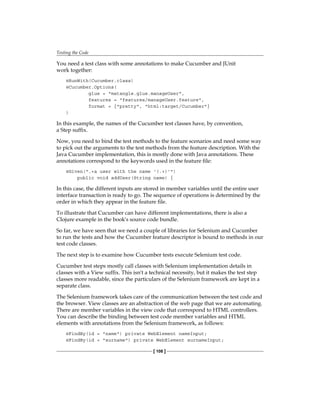 Testing the Code
[ 108 ]
You need a test class with some annotations to make Cucumber and JUnit
work together:
@RunWith(Cucumber.class)
@Cucumber.Options(
glue = "matangle.glue.manageUser",
features = "features/manageUser.feature",
format = {"pretty", "html:target/Cucumber"}
)
In this example, the names of the Cucumber test classes have, by convention,
a Step suffix.
Now, you need to bind the test methods to the feature scenarios and need some way
to pick out the arguments to the test methods from the feature description. With the
Java Cucumber implementation, this is mostly done with Java annotations. These
annotations correspond to the keywords used in the feature file:
@Given(".+a user with the name '(.+)'")
public void addUser(String name) {
In this case, the different inputs are stored in member variables until the entire user
interface transaction is ready to go. The sequence of operations is determined by the
order in which they appear in the feature file.
To illustrate that Cucumber can have different implementations, there is also a
Clojure example in the book's source code bundle.
So far, we have seen that we need a couple of libraries for Selenium and Cucumber
to run the tests and how the Cucumber feature descriptor is bound to methods in our
test code classes.
The next step is to examine how Cucumber tests execute Selenium test code.
Cucumber test steps mostly call classes with Selenium implementation details in
classes with a View suffix. This isn't a technical necessity, but it makes the test step
classes more readable, since the particulars of the Selenium framework are kept in a
separate class.
The Selenium framework takes care of the communication between the test code and
the browser. View classes are an abstraction of the web page that we are automating.
There are member variables in the view code that correspond to HTML controllers.
You can describe the binding between test code member variables and HTML
elements with annotations from the Selenium framework, as follows:
@FindBy(id = "name") private WebElement nameInput;
@FindBy(id = "surname") private WebElement surnameInput;
 