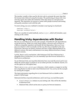 Chapter 6
[ 109 ]
The member variable is then used by the test code to automate the same steps that
the human tester followed using the test plan. The partitioning of classes into view
and step classes also makes the similarity of the step classes to a test plan more
apparent. This separation of concerns is useful when people involved with testing
and quality assurance work with the code.
To send a string, you use a method to simulate a user typing on a keyboard:
nameInput.clear();
nameInput.sendKeys(value);
There are a number of useful methods, such as click(), which will simulate a user
clicking on the control.
Handling tricky dependencies with Docker
Because we used Maven in our test code example, it handled all code dependencies
except the browser. While you could clearly deploy a browser such as Firefox to
a Maven-compatible repository and handle the test dependency that way if you
put your mind to it, this is normally not the way this issue is handled in the case
of browsers. Browsers are finicky creatures and show wildly differing behavior in
different versions. We need a mechanism to run many different browsers of many
different versions.
Luckily, there is such a mechanism, called Selenium Grid. Since Selenium has a
pluggable driver architecture, you can essentially layer the browser backend in a
client server architecture.
To use Selenium Grid, you must first determine how you want the server part to run.
While the easiest option would be to use an online provider, for didactic reasons, it is
not the option we will explore here.
There is an autotest_seleniumgrid directory, which contains a wrapper to run the
test using Docker in order to start a local Selenium Grid. You can try out the example
by running the wrapper.
The latest information regarding how to run Selenium Grid is available on the
project's GitHub page.
Selenium Grid has a layered architecture, and to set it up, you need three parts:
• A RemoteWebDriver instance in your testing code. This will be the interface
to Selenium Grid.
• Selenium Hub, which can be seen as a proxy for browser instances.
 