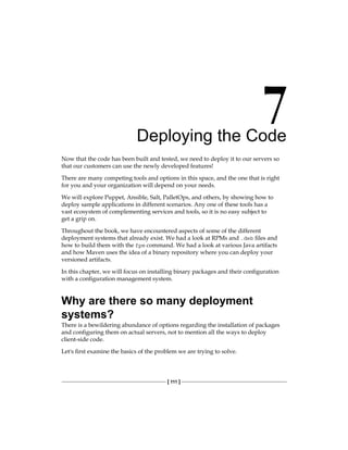 [ 111 ]
Deploying the Code
Now that the code has been built and tested, we need to deploy it to our servers so
that our customers can use the newly developed features!
There are many competing tools and options in this space, and the one that is right
for you and your organization will depend on your needs.
We will explore Puppet, Ansible, Salt, PalletOps, and others, by showing how to
deploy sample applications in different scenarios. Any one of these tools has a
vast ecosystem of complementing services and tools, so it is no easy subject to
get a grip on.
Throughout the book, we have encountered aspects of some of the different
deployment systems that already exist. We had a look at RPMs and .deb files and
how to build them with the fpm command. We had a look at various Java artifacts
and how Maven uses the idea of a binary repository where you can deploy your
versioned artifacts.
In this chapter, we will focus on installing binary packages and their configuration
with a configuration management system.
Why are there so many deployment
systems?
There is a bewildering abundance of options regarding the installation of packages
and configuring them on actual servers, not to mention all the ways to deploy
client-side code.
Let's first examine the basics of the problem we are trying to solve.
 