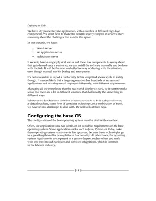Deploying the Code
[ 112 ]
We have a typical enterprise application, with a number of different high-level
components. We don't need to make the scenario overly complex in order to start
reasoning about the challenges that exist in this space.
In our scenario, we have:
• A web server
• An application server
• A database server
If we only have a single physical server and these few components to worry about
that get released once a year or so, we can install the software manually and be done
with the task. It will be the most cost-effective way of dealing with the situation,
even though manual work is boring and error prone.
It's not reasonable to expect a conformity to this simplified release cycle in reality
though. It is more likely that a large organization has hundreds of servers and
applications and that they are all deployed differently, with different requirements.
Managing all the complexity that the real world displays is hard, so it starts to make
sense that there are a lot of different solutions that do basically the same thing in
different ways.
Whatever the fundamental unit that executes our code is, be it a physical server,
a virtual machine, some form of container technology, or a combination of these,
we have several challenges to deal with. We will look at them now.
Configuring the base OS
The configuration of the base operating system must be dealt with somehow.
Often, our application stack has subtle, or not so subtle, requirements on the base
operating system. Some application stacks, such as Java, Python, or Ruby, make
these operating system requirements less apparent, because these technologies go
to a great length to offer cross-platform functionality. At other times, the operating
system requirements are apparent to a greater degree, such as when you work
with low-level mixed hardware and software integrations, which is common
in the telecom industry.
 