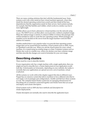Chapter 7
[ 113 ]
There are many existing solutions that deal with this fundamental issue. Some
systems work with a bare metal (or bare virtual machine) approach, where they
install the desired operating system from scratch and then install all the base
dependencies that the organization needs for their servers. Such systems include,
for example, Red Hat Satellite and Cobbler, which works in a similar way but is
more lightweight.
Cobbler allows you to boot a physical or virtual machine over the network using
dhcpd. The DHCP server can then allow you to provide a netboot-compliant image.
When the netboot image is started, it contacts Cobbler to retrieve the packages that
will be installed in order to create the new operating system. Which packages are
installed can be decided on the server from the target machine's network MAC
address for instance.
Another method that is very popular today is to provide base operating system
images that can be reused between machines. Cloud systems such as AWS, Azure,
or OpenStack work this way. When you ask the cloud system for a new virtual
machine, it is created using an existing image as a base. Container systems such as
Docker also work in a similar way, where you declare your base container image
and then describe the changes you want to formulate for your own image.
Describing clusters
There must be a way to describe clusters.
If your organization only has a single machine with a single application, then you
might not need to describe how a cluster deployment of your application would
look like. Unfortunately (or fortunately, depending on your outlook), the reality is
normally that your applications are spread out over a set of machines, virtual
or physical.
All the systems we work with in this chapter support this idea in different ways.
Puppet has an extensive system that allows machines to have different roles that in
turn imply a set of packages and configurations. Ansible and Salt have these systems
as well. The container-based Docker system has an emerging infrastructure for
describing sets of containers connected together and Docker hosts that can accept
and deploy such cluster descriptors.
Cloud systems such as AWS also have methods and descriptors for
cluster deployments.
Cluster descriptors are normally also used to describe the application layer.
 