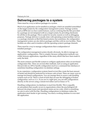 Deploying the Code
[ 114 ]
Delivering packages to a system
There must be a way to deliver packages to a system.
Much of an application can be installed as packages, which are installed unmodified
on the target system by the configuration management system. Package systems
such as RPM and deb have useful features, such as verifying that the files provided
by a package are not tampered with on a target system, by providing checksums
for all files in the package. This is useful for security reasons as well as debugging
purposes. Package delivery is usually done with operating system facilities such as
yum package channels on Red Hat based systems, but sometimes, the configuration
management system can also deliver packages and files with its own facilities. These
facilities are often used in tandem with the operating system's package channels.
There must be a way to manage configurations that is independent of
installed packages.
The configuration management system should, obviously, be able to manage our
applications' configurations. This is complex because configuration methods vary
wildly between applications, regardless of the many efforts that have been made to
unify the field.
The most common and flexible system to configure applications relies on text-based
configuration files. There are several other methods, such as using an application
that provides an API to handle configuration (such as a command-line interface) or
sometimes handling configuration via database settings.
In my experience, configuration systems based on text files create the least amount
of hassle and should be preferred for in-house code at least. There are many ways to
manage text-based configurations. You can manage them in source code handling
systems such as Git. There's a host of tools that can ease the debugging of broken
configuration, such as diff. If you are in a tight spot, you can edit configurations
directly on the servers using a remote text editor such as Emacs or Vi.
Handling configurations via databases is much less flexible. This is arguably
an anti-pattern that usually occurs in organizations where the psychological rift
between developer teams and operations teams are too wide, which is something
we aim to solve with DevOps. Handling configurations in databases makes the
application stack harder to get running. You need a working database to even start
the application.
 