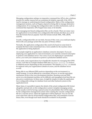 Chapter 7
[ 115 ]
Managing configuration settings via imperative command-line APIs is also a dubious
practice for similar reasons but can sometimes be helpful, especially if the API is
used to manage an underlying text-based configuration. Many of the configuration
management systems, such as Puppet, depend on being able to manage declarative
configurations. If we manage the configuration state via other mechanisms, such as
command-line imperative API, Puppet loses many of its benefits.
Even managing text-based configuration files can be a hassle. There are many ways
for applications to invent their own configuration file formats, but there are a set of
base file formats that are popular. Such file formats include XML, YML, JSON,
and INI.
Usually, configuration files are not static, because if they were, you could just deploy
them with your package system like any piece of binary artifact.
Normally, the application configuration files need to be based on some kind of
template file that is later instantiated into a form suitable for the machine where
the application is being deployed.
An example might be an application's database connector descriptor. If you are
deploying your application to a test environment, you want the connector descriptor
to point to a test database server. Vice versa, if you are deploying to a production
server, you want your connector to point to a production database server.
As an aside, some organizations try to handle this situation by managing their DNS
servers, such that an example database DNS alias database.yourorg.com resolves
to different servers depending on the environment. The domain yourorg.com should
be replaced with your organization's details of course, and the database server
as well.
Being able to use different DNS resolvers depending on the environment is a
useful strategy. It can be difficult for a developer, however, to use the equivalent
mechanism on his or her own development machine. Running a private DNS
server on a development machine can be difficult, and managing a local host file can
also prove cumbersome. In these cases, it might be simpler to make the application
have configurable settings for database hosts and other backend systems at the
application level.
Many times, it is possible to ignore the details of the actual configuration file format
altogether and just rely on the configuration system's template managing system.
These usually work by having a special syntax for placeholders that will be replaced
by the configuration management system when creating the concrete configuration
file for a concrete server, where the application will be deployed. You can use the
exact same basic idea for all text-based configuration files, and sometimes even for
binary files, even though such hacks should be avoided if at all possible.
 