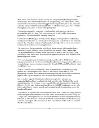 Chapter 7
[ 117 ]
With server virtualization, you are usually not really interested in the possibility
of emulation. You are interested instead in encapsulating your application's server
components. For instance, if a server application component starts to run amok and
consume unreasonable amounts of CPU time or other resources, you don't want the
entire physical machine to stop working altogether.
This can be achieved by creating a virtual machine with, perhaps, two cores
on a machine with 64 cores. Only two cores would be affected by the runaway
application. The same goes for memory allocation.
Container-based techniques provide similar degrees of encapsulation and control
over resource allocation as virtualization techniques do. Containers do not normally
provide the emulation features of virtualization, though. This is not an issue since we
rarely need emulation for server applications.
The component that abstracts the underlying hardware and arbitrates hardware
resources between different competing virtual machines is called a hypervisor.
The hypervisor can run directly on the hardware, in which case it is called a bare
metal hypervisor. Otherwise, it runs inside an operating system with the help of the
operating system kernel.
VMware is a proprietary virtualization solution, and exists in desktop and server
hypervisor variants. It is well supported and used in many organizations. The server
variant changes names sometimes; currently, it's called VMware ESX, which is a bare
metal hypervisor.
KVM is a virtualization solution for Linux. It runs inside a Linux host operating
system. Since it is an open source solution, it is usually much cheaper than
proprietary solutions since there are no licensing costs per instance and is therefore
popular with organizations that have massive amounts of virtualization.
Xen is another type of virtualization which, amongst other features, has
paravirtualization. Paravirtualization is built upon the idea that that if the guest
operating system can be made to use a modified kernel, it can execute with greater
efficiency. In this way, it sits somewhere between full CPU emulation, where a fully
independent kernel version is used, and container-based virtualization, where the
host kernel is used.
VirtualBox is an open source virtualization solution from Oracle. It is pretty popular
with developers and sometimes used with server installations as well but rarely on
a larger scale. Developers who use Microsoft Windows on their developer machines
but want to emulate Linux server environments locally often find VirtualBox handy.
Likewise, developers who use Linux on their workstations find it useful to emulate
Windows machines.
 