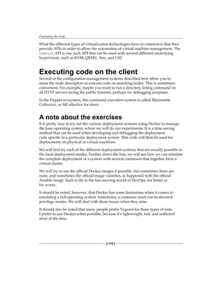 Deploying the Code
[ 118 ]
What the different types of virtualization technologies have in common is that they
provide APIs in order to allow the automation of virtual machine management. The
libvirt API is one such API that can be used with several different underlying
hypervisors, such as KVM, QEMU, Xen, and LXC
Executing code on the client
Several of the configuration management systems described here allow you to
reuse the node descriptors to execute code on matching nodes. This is sometimes
convenient. For example, maybe you want to run a directory listing command on
all HTTP servers facing the public Internet, perhaps for debugging purposes.
In the Puppet ecosystem, this command execution system is called Marionette
Collective, or MCollective for short.
A note about the exercises
It is pretty easy to try out the various deployment systems using Docker to manage
the base operating system, where we will do our experiments. It is a time-saving
method that can be used when developing and debugging the deployment
code specific to a particular deployment system. This code will then be used for
deployments on physical or virtual machines.
We will first try each of the different deployment systems that are usually possible in
the local deployment modes. Further down the line, we will see how we can simulate
the complete deployment of a system with several containers that together form a
virtual cluster.
We will try to use the official Docker images if possible, but sometimes there are
none, and sometimes the official image vanishes, as happened with the official
Ansible image. Such is life in the fast-moving world of DevOps, for better or
for worse.
It should be noted, however, that Docker has some limitations when it comes to
emulating a full operating system. Sometimes, a container must run in elevated
privilege modes. We will deal with those issues when they arise.
It should also be noted that many people prefer Vagrant for these types of tests.
I prefer to use Docker when possible, because it's lightweight, fast, and sufficient
most of the time.
 