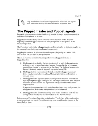 Chapter 7
[ 119 ]
Keep in mind that actually deploying systems in production will require
more attention to security and other details than we provide here.
The Puppet master and Puppet agents
Puppet is a deployment solution that is very popular in larger organizations and is
one of the first systems of its kind.
Puppet consists of a client/server solution, where the client nodes check in
regularly with the Puppet server to see if anything needs to be updated in the
local configuration.
The Puppet server is called a Puppet master, and there is a lot of similar wordplay in
the names chosen for the various Puppet components.
Puppet provides a lot of flexibility in handling the complexity of a server farm,
and as such, the tool itself is pretty complex.
This is an example scenario of a dialogue between a Puppet client and a
Puppet master:
1. The Puppet client decides that it's time to check in with the Puppet master
to discover any new configuration changes. This can be due to a timer or
manual intervention by an operator at the client. The dialogue between the
Puppet client and master is normally encrypted using SSL.
2. The Puppet client presents its credentials so that the Puppet master can
know exactly which client is calling. Managing the client credentials is a
separate issue.
3. The Puppet master figures out which configuration the client should have
by compiling the Puppet catalogue and sending it to the client. This involves
a number of mechanisms, and a particular setup doesn't need to utilize
all possibilities.
It is pretty common to have both a role-based and concrete configuration for
a Puppet client. Role-based configurations can be inherited.
4. The Puppet master runs the necessary code on the client side such that the
configuration matches the one decided on by the Puppet master.
In this sense, a Puppet configuration is declarative. You declare what configuration
a machine should have, and Puppet figures out how to get from the current to the
desired client state.
 