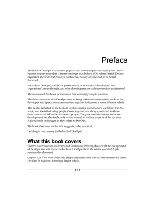 [ vii ]
Preface
The field of DevOps has become popular and commonplace in recent years. It has
become so pervasive that it is easy to forget that before 2008, when Patrick Debois
organized the first DevOpsDays conference, hardly anyone had even heard
the word.
What does DevOps, which is a portmanteau of the words "developers" and
"operations", mean though, and why does it generate such tremendous excitement?
The mission of this book is to answer this seemingly simple question.
The short answer is that DevOps aims to bring different communities, such as the
developer and operations communities, together to become a more efficient whole.
This is also reflected in the book. It explores many tools that are useful in DevOps
work, and tools that bring people closer together are always preferred to those
that create artificial borders between people. The processes we use for software
development are also tools, so it is also natural to include aspects of the various
Agile schools of thought as they relate to DevOps.
The book also aims, as the title suggests, to be practical.
Let's begin our journey in the land of DevOps!
What this book covers
Chapter 1, Introduction to DevOps and Continuous Delivery, deals with the background
of DevOps and sets the scene for how DevOps fits in the wider world of Agile
systems development.
Chapter 2, A View from Orbit, will help you understand how all the systems we use in
DevOps fit together, forming a larger whole.
 