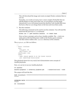 Chapter 7
[ 121 ]
This will download the image and create an empty Docker container that we
can use.
Normally, you would, of course, have a more complex Dockerfile that can
add the things we need, but in this case, we are going to use the image
interactively, so we will instead mount the directory with Ansible files from
the host so that we can change them on the host and rerun them easily.
3. Run the container.
The following command can be used to run the container. You will need the
hash from the previous build command:
docker run -v `pwd`/ansible:/ansible -it <hash> bash
Now we have a prompt, and we have Ansible available. The -v trick is to
make parts of the host filesystem visible to the Docker guest container.
The files will be visible in the /ansible directory in the container.
The playbook.yml file is as follows:
---
- hosts: localhost
vars:
http_port: 80
max_clients: 200
remote_user: root
tasks:
- name: ensure apache is at the latest version
yum: name=httpd state=latest
This playbook doesn't do very much, but it demonstrates some concepts of
Ansible playbooks.
Now, we can try to run our Ansible playbook:
cd /ansible
ansible-playbook -i inventory playbook.yml --connection=local --sudo
The output will look like this:
PLAY [localhost] ********************************************************
******
GATHERING FACTS *********************************************************
******
ok: [localhost]
 