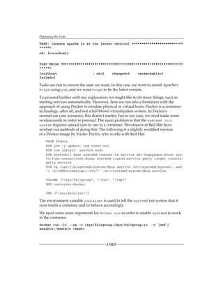 Deploying the Code
[ 122 ]
TASK: [ensure apache is at the latest version] **************************
******
ok: [localhost]
PLAY RECAP **************************************************************
******
localhost : ok=2 changed=0 unreachable=0
failed=0
Tasks are run to ensure the state we want. In this case, we want to install Apache's
httpd using yum, and we want httpd to be the latest version.
To proceed further with our exploration, we might like to do more things, such as
starting services automatically. However, here we run into a limitation with the
approach of using Docker to emulate physical or virtual hosts. Docker is a container
technology, after all, and not a full-blown virtualization system. In Docker's
normal use case scenarios, this doesn't matter, but in our case, we need make some
workarounds in order to proceed. The main problem is that the systemd init
system requires special care to run in a container. Developers at Red Hat have
worked out methods of doing this. The following is a slightly modified version
of a Docker image by Vaclav Pavlin, who works with Red Hat:
FROM fedora
RUN yum -y update; yum clean all
RUN yum install ansible sudo
RUN systemctl mask systemd-remount-fs.service dev-hugepages.mount sys-
fs-fuse-connections.mount systemd-logind.service getty.target console-
getty.service
RUN cp /usr/lib/systemd/system/dbus.service /etc/systemd/system/; sed
-i 's/OOMScoreAdjust=-900//' /etc/systemd/system/dbus.service
VOLUME ["/sys/fs/cgroup", "/run", "/tmp"]
ENV container=docker
CMD ["/usr/sbin/init"]
The environment variable container is used to tell the systemd init system that it
runs inside a container and to behave accordingly.
We need some more arguments for docker run in order to enable systemd to work
in the container:
docker run -it --rm -v /sys/fs/cgroup:/sys/fs/cgroup:ro -v `pwd`/
ansible:/ansible <hash>
 