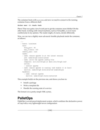Chapter 7
[ 123 ]
The container boots with systemd, and now we need to connect to the running
container from a different shell:
docker exec -it <hash> bash
Phew! That was quite a lot of work just to get the container more lifelike! On the
other hand, working with virtual machines, such as VirtualBox, is even more
cumbersome in my opinion. The reader might, of course, decide differently.
Now, we can run a slightly more advanced Ansible playbook inside the container,
as follows:
---
- hosts: localhost
vars:
http_port: 80
max_clients: 200
remote_user: root
tasks:
- name: ensure apache is at the latest version
yum: name=httpd state=latest
- name: write the apache config file
template: src=/srv/httpd.j2 dest=/etc/httpd.conf
notify:
- restart apache
- name: ensure apache is running (and enable it at boot)
service: name=httpd state=started enabled=yes
handlers:
- name: restart apache
service: name=httpd state=restarted
This example builds on the previous one, and shows you how to:
• Install a package
• Write a template file
• Handle the running state of a service
The format is in a pretty simple YML syntax.
PalletOps
PalletOps is an advanced deployment system, which combines the declarative power
of Lisp with a very lightweight server configuration.
 