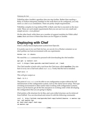 Deploying the Code
[ 124 ]
PalletOps takes Ansible's agentless idea one step further. Rather than needing a
Ruby or Python interpreter installed on the node that is to be configured, you only
need ssh and a bash installation. These are pretty simple requirements.
PalletOps compiles its Lisp-defined DSL to Bash code that is executed on the slave
node. These are such simple requirements that you can use it on very small and
simple servers—even phones!
On the other hand, while there are a number of support modules for Pallet called
crates, there are fewer of them than there are for Puppet or Ansible.
Deploying with Chef
Chef is a Ruby-based deployment system from Opscode.
It is pretty easy to try out Chef; for fun, we can do it in a Docker container so we
don't pollute our host environment with our experiments:
docker run -it ubuntu
We need the curl command to proceed with downloading the chef installer:
apt-get -y install curl
curl -L https://www.opscode.com/chef/install.sh | bash
The Chef installer is built with a tool from the Chef team called omnibus. Our aim
here is to try out a Chef tool called chef-solo. Verify that the tool is installed:
chef-solo -v
This will give output as:
Chef: 12.5.1
The point of chef-solo is to be able to run configuration scripts without the full
infrastructure of the configuration system, such as the client/server setup. This type
of testing environment is often useful when working with configuration systems,
since it can be hard to get all the bits and pieces in working order while developing
the configuration that you are going to deploy.
Chef prefers a file structure for its files, and a pre-rolled structure can be retrieved
from GitHub. You can download and extract it with the following commands:
curl -L http://github.com/opscode/chef-repo/tarball/master -o master.tgz
tar -zxf master.tgz
mv chef-chef-repo* chef-repo
rm master.tgz
 