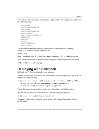 Chapter 7
[ 125 ]
You will now have a suitable file structure prepared for Chef cookbooks, which looks
like the following:
./cookbooks
./cookbooks/README.md
./data_bags
./data_bags/README.md
./environments
./environments/README.md
./README.md
./LICENSE
./roles
./roles/README.md
./chefignore
You will need to perform a further step to make everything work properly,
telling chef where to find its cookbooks as:
mkdir .chef
echo "cookbook_path [ '/root/chef-repo/cookbooks' ]" > .chef/knife.rb
Now we can use the knife tool to create a template for a configuration, as follows:
knife cookbook create phpapp
Deploying with SaltStack
SaltStack is a Python-based deployment solution.
There is a convenient dockerized test environment for Salt, by Jackson Cage. You can
start it with the following:
docker run -i -t --name=saltdocker_master_1 -h master -p 4505 -p 4506 
-p 8080 -p 8081 -e SALT_NAME=master -e SALT_USE=master 
-v `pwd`/srv/salt:/srv/salt:rw jacksoncage/salt
This will create a single container with both a Salt master and a Salt minion.
We can create a shell inside the container for our further explorations:
docker exec -i -t saltdocker_master_1 bash
We need a configuration to apply to our server. Salt calls configurations "states",
or Salt states.
 