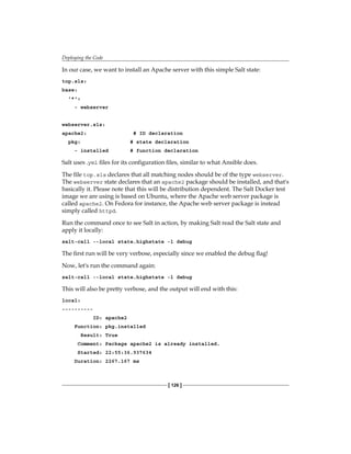 Deploying the Code
[ 126 ]
In our case, we want to install an Apache server with this simple Salt state:
top.sls:
base:
'*':
- webserver
webserver.sls:
apache2: # ID declaration
pkg: # state declaration
- installed # function declaration
Salt uses .yml files for its configuration files, similar to what Ansible does.
The file top.sls declares that all matching nodes should be of the type webserver.
The webserver state declares that an apache2 package should be installed, and that's
basically it. Please note that this will be distribution dependent. The Salt Docker test
image we are using is based on Ubuntu, where the Apache web server package is
called apache2. On Fedora for instance, the Apache web server package is instead
simply called httpd.
Run the command once to see Salt in action, by making Salt read the Salt state and
apply it locally:
salt-call --local state.highstate -l debug
The first run will be very verbose, especially since we enabled the debug flag!
Now, let's run the command again:
salt-call --local state.highstate -l debug
This will also be pretty verbose, and the output will end with this:
local:
----------
ID: apache2
Function: pkg.installed
Result: True
Comment: Package apache2 is already installed.
Started: 22:55:36.937634
Duration: 2267.167 ms
 