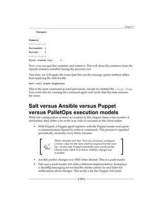 Chapter 7
[ 127 ]
Changes:
Summary
------------
Succeeded: 1
Failed: 0
------------
Total states run: 1
Now, you can quit the container and restart it. This will clean the container from the
Apache instance installed during the previous run.
This time, we will apply the same state but use the message queue method rather
than applying the state locally:
salt-call state.highstate
This is the same command as used previously, except we omitted the –local flag.
You could also try running the command again and verify that the state remains
the same.
Salt versus Ansible versus Puppet
versus PalletOps execution models
While the configuration systems we explore in this chapter share a fair number of
similarities, they differ a lot in the way code is executed on the client nodes:
• With Puppet, a Puppet agent registers with the Puppet master and opens
a communication channel to retrieve commands. This process is repeated
periodically, normally every thirty minutes.
Thirty minutes isn't fast. You can, of course, configure
a lower value for the time interval required for the next
run. At any rate, Puppet essentially uses a pull model.
Clients must check in to know whether changes are
available.
• Ansible pushes changes over SSH when desired. This is a push model.
• Salt uses a push model, but with a different implementation. It employs
a ZeroMQ messaging server that the clients connect to and listen for
notifications about changes. This works a bit like Puppet, but faster.
 