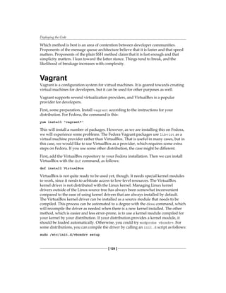 Deploying the Code
[ 128 ]
Which method is best is an area of contention between developer communities.
Proponents of the message queue architecture believe that it is faster and that speed
matters. Proponents of the plain SSH method claim that it is fast enough and that
simplicity matters. I lean toward the latter stance. Things tend to break, and the
likelihood of breakage increases with complexity.
Vagrant
Vagrant is a configuration system for virtual machines. It is geared towards creating
virtual machines for developers, but it can be used for other purposes as well.
Vagrant supports several virtualization providers, and VirtualBox is a popular
provider for developers.
First, some preparation. Install vagrant according to the instructions for your
distribution. For Fedora, the command is this:
yum install 'vagrant*'
This will install a number of packages. However, as we are installing this on Fedora,
we will experience some problems. The Fedora Vagrant packages use libvirt as a
virtual machine provider rather than VirtualBox. That is useful in many cases, but in
this case, we would like to use VirtualBox as a provider, which requires some extra
steps on Fedora. If you use some other distribution, the case might be different.
First, add the VirtualBox repository to your Fedora installation. Then we can install
VirtualBox with the dnf command, as follows:
dnf install VirtualBox
VirtualBox is not quite ready to be used yet, though. It needs special kernel modules
to work, since it needs to arbitrate access to low-level resources. The VirtualBox
kernel driver is not distributed with the Linux kernel. Managing Linux kernel
drivers outside of the Linux source tree has always been somewhat inconvenient
compared to the ease of using kernel drivers that are always installed by default.
The VirtualBox kernel driver can be installed as a source module that needs to be
compiled. This process can be automated to a degree with the dkms command, which
will recompile the driver as needed when there is a new kernel installed. The other
method, which is easier and less error-prone, is to use a kernel module compiled for
your kernel by your distribution. If your distribution provides a kernel module, it
should be loaded automatically. Otherwise, you could try modprobe vboxdrv. For
some distributions, you can compile the driver by calling an init.d script as follows:
sudo /etc/init.d/vboxdrv setup
 