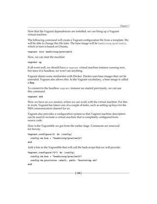 Chapter 7
[ 129 ]
Now that the Vagrant dependencies are installed, we can bring up a Vagrant
virtual machine.
The following command will create a Vagrant configuration file from a template. We
will be able to change this file later. The base image will be hashicorp/precise32,
which in turn is based on Ubuntu.
vagrant init hashicorp/precise32
Now, we can start the machine:
vagrant up
If all went well, we should have a vagrant virtual machine instance running now,
but since it is headless, we won't see anything.
Vagrant shares some similarities with Docker. Docker uses base images that can be
extended. Vagrant also allows this. In the Vagrant vocabulary, a base image is called
a box.
To connect to the headless vagrant instance we started previously, we can use
this command:
vagrant ssh
Now we have an ssh session, where we can work with the virtual machine. For this
to work, Vagrant has taken care of a couple of tasks, such as setting up keys for the
SSH communication channel for us.
Vagrant also provides a configuration system so that Vagrant machine descriptors
can be used to recreate a virtual machine that is completely configured from
source code.
Here is the Vagrantfile we got from the earlier stage. Comments are removed
for brevity.
Vagrant.configure(2) do |config|
config.vm.box = "hashicorp/precise32"
end
Add a line to the Vagrantfile that will call the bash script that we will provide:
Vagrant.configure("2") do |config|
config.vm.box = "hashicorp/precise32"
config.vm.provision :shell, path: "bootstrap.sh"
end
 