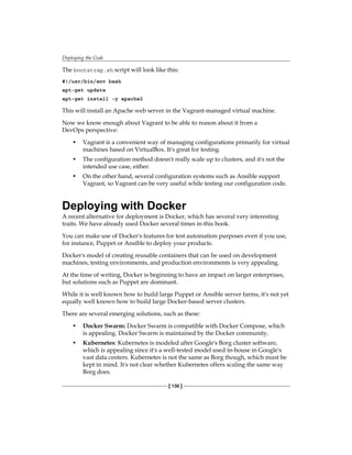 Deploying the Code
[ 130 ]
The bootstrap.sh script will look like this:
#!/usr/bin/env bash
apt-get update
apt-get install -y apache2
This will install an Apache web server in the Vagrant-managed virtual machine.
Now we know enough about Vagrant to be able to reason about it from a
DevOps perspective:
• Vagrant is a convenient way of managing configurations primarily for virtual
machines based on VirtualBox. It's great for testing.
• The configuration method doesn't really scale up to clusters, and it's not the
intended use case, either.
• On the other hand, several configuration systems such as Ansible support
Vagrant, so Vagrant can be very useful while testing our configuration code.
Deploying with Docker
A recent alternative for deployment is Docker, which has several very interesting
traits. We have already used Docker several times in this book.
You can make use of Docker's features for test automation purposes even if you use,
for instance, Puppet or Ansible to deploy your products.
Docker's model of creating reusable containers that can be used on development
machines, testing environments, and production environments is very appealing.
At the time of writing, Docker is beginning to have an impact on larger enterprises,
but solutions such as Puppet are dominant.
While it is well known how to build large Puppet or Ansible server farms, it's not yet
equally well known how to build large Docker-based server clusters.
There are several emerging solutions, such as these:
• Docker Swarm: Docker Swarm is compatible with Docker Compose, which
is appealing. Docker Swarm is maintained by the Docker community.
• Kubernetes: Kubernetes is modeled after Google's Borg cluster software,
which is appealing since it's a well-tested model used in-house in Google's
vast data centers. Kubernetes is not the same as Borg though, which must be
kept in mind. It's not clear whether Kubernetes offers scaling the same way
Borg does.
 
