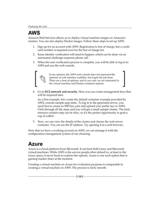 Deploying the Code
[ 132 ]
AWS
Amazon Web Services allows us to deploy virtual machine images on Amazon's
clusters. You can also deploy Docker images. Follow these steps to set up AWS:
1. Sign up for an account with AWS. Registration is free of charge, but a credit
card number is required even for the free of charge tier
2. Some identity verification will need to happen, which can be done via an
automated challenge-response phone call.
3. When the user verification process is complete, you will be able to log in to
AWS and use the web console.
In my opinion, the AWS web console does not represent the
epitome of web interface usability, but it gets the job done.
There are a host of options, and in our case, we are interested in
the virtual machine and Docker container options.
4. Go to EC2 network and security. Here you can create management keys that
will be required later.
As a first example, let's create the default container example provided by
AWS, console-sample-app-static. To log in to the generated server, you
need first to create an SSH key pair and upload your public key to AWS.
Click through all the steps and you will get a small sample cluster. The final
resource creation step can be slow, so it's the perfect opportunity to grab a
cup of coffee!
5. Now, we can view the details of the cluster and choose the web server
container. You can see the IP address. Try opening it in a web browser.
Now that we have a working account on AWS, we can manage it with the
configuration management system of our choosing.
Azure
Azure is a cloud platform from Microsoft. It can host both Linux and Microsoft
virtual machines. While AWS is the service people often default to, at least in the
Linux space, it never hurts to explore the options. Azure is one such option that is
gaining market share at the moment.
Creating a virtual machine on Azure for evaluation purposes is comparable to
creating a virtual machine on AWS. The process is fairly smooth.
 