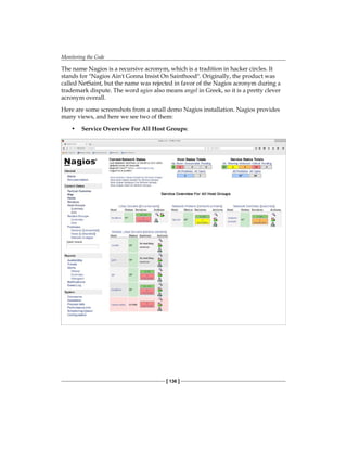 Monitoring the Code
[ 136 ]
The name Nagios is a recursive acronym, which is a tradition in hacker circles. It
stands for "Nagios Ain't Gonna Insist On Sainthood". Originally, the product was
called NetSaint, but the name was rejected in favor of the Nagios acronym during a
trademark dispute. The word agios also means angel in Greek, so it is a pretty clever
acronym overall.
Here are some screenshots from a small demo Nagios installation. Nagios provides
many views, and here we see two of them:
• Service Overview For All Host Groups:
 