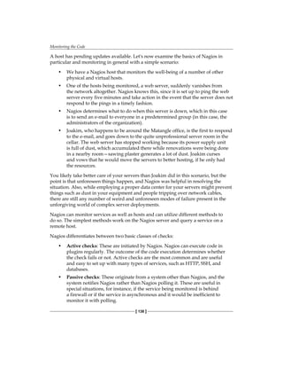 Monitoring the Code
[ 138 ]
A host has pending updates available. Let's now examine the basics of Nagios in
particular and monitoring in general with a simple scenario:
• We have a Nagios host that monitors the well-being of a number of other
physical and virtual hosts.
• One of the hosts being monitored, a web server, suddenly vanishes from
the network altogether. Nagios knows this, since it is set up to ping the web
server every five minutes and take action in the event that the server does not
respond to the pings in a timely fashion.
• Nagios determines what to do when this server is down, which in this case
is to send an e-mail to everyone in a predetermined group (in this case, the
administrators of the organization).
• Joakim, who happens to be around the Matangle office, is the first to respond
to the e-mail, and goes down to the quite unprofessional server room in the
cellar. The web server has stopped working because its power supply unit
is full of dust, which accumulated there while renovations were being done
in a nearby room—sawing plaster generates a lot of dust. Joakim curses
and vows that he would move the servers to better hosting, if he only had
the resources.
You likely take better care of your servers than Joakim did in this scenario, but the
point is that unforeseen things happen, and Nagios was helpful in resolving the
situation. Also, while employing a proper data center for your servers might prevent
things such as dust in your equipment and people tripping over network cables,
there are still any number of weird and unforeseen modes of failure present in the
unforgiving world of complex server deployments.
Nagios can monitor services as well as hosts and can utilize different methods to
do so. The simplest methods work on the Nagios server and query a service on a
remote host.
Nagios differentiates between two basic classes of checks:
• Active checks: These are initiated by Nagios. Nagios can execute code in
plugins regularly. The outcome of the code execution determines whether
the check fails or not. Active checks are the most common and are useful
and easy to set up with many types of services, such as HTTP, SSH, and
databases.
• Passive checks: These originate from a system other than Nagios, and the
system notifies Nagios rather than Nagios polling it. These are useful in
special situations, for instance, if the service being monitored is behind
a firewall or if the service is asynchronous and it would be inefficient to
monitor it with polling.
 