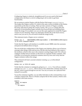 Chapter 8
[ 139 ]
Configuring Nagios is relatively straightforward if you are used to file-based
configuration, but there is a lot of configuring to do in order to get basic
functionality.
We are going to explore Nagios with the Docker Hub image cpuguy83/nagios.
The image uses Nagios version 3.5, which is the same version available in the Fedora
repositories at the time of writing. There are later versions of Nagios available,
but many still seem to prefer the version 3 series. The cpuguy83 image takes the
approach of downloading Nagios tarballs from SourceForge and installing them
inside the image. If you prefer, you can use this same approach to install the Nagios
version of your choosing. There is an alternative Docker file in the book sources,
and in case you use it, you will need to build the image locally.
This statement starts a Nagios server container:
docker run -e NAGIOSADMIN_USER=nagiosadmin -e NAGIOSAMDIN_PASS=nagios
-p 80:30000 cpuguy83/nagios
Verify that the Nagios web interface is available on port 30000; enter the username
and password defined above to log in.
The out-of-the-box configuration of the Nagios user interface allows you to browse,
amongst other things, hosts and services, but the only host defined at the outset is
the localhost, which in this case is the container running Nagios itself. We will now
configure another host to monitor, in the form of a separate Docker container. This
will allow us to bring the monitored container down by force and verify that the
Nagios container notices the outage.
This command will start a second container running nginx in the default
configuration:
docker run -p 30001:80 nginx
Verify that the container is running by going to port 30001. You will see a simple
message, Welcome to nginx!. This is more or less all that this container does out of
the box, which is good enough for our test. You can, of course, use a physical host
instead if you prefer.
To run the containers together, we can either link them on the command line or use
a Docker compose file. Here is a Docker compose file for this scenario, which is also
available in the book sources:
nagios:
image: mt-nagios
build:
- mt-nagios
 