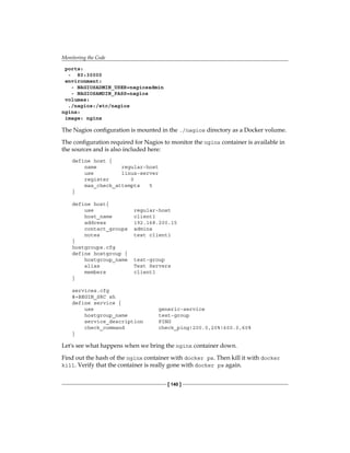 Monitoring the Code
[ 140 ]
ports:
- 80:30000
environment:
- NAGIOSADMIN_USER=nagiosadmin
- NAGIOSAMDIN_PASS=nagios
volumes:
./nagios:/etc/nagios
nginx:
image: nginx
The Nagios configuration is mounted in the ./nagios directory as a Docker volume.
The configuration required for Nagios to monitor the nginx container is available in
the sources and is also included here:
define host {
name regular-host
use linux-server
register 0
max_check_attempts 5
}
define host{
use regular-host
host_name client1
address 192.168.200.15
contact_groups admins
notes test client1
}
hostgroups.cfg
define hostgroup {
hostgroup_name test-group
alias Test Servers
members client1
}
services.cfg
#+BEGIN_SRC sh
define service {
use generic-service
hostgroup_name test-group
service_description PING
check_command check_ping!200.0,20%!600.0,60%
}
Let's see what happens when we bring the nginx container down.
Find out the hash of the nginx container with docker ps. Then kill it with docker
kill. Verify that the container is really gone with docker ps again.
 