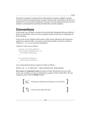 Preface
[ ix ]
The book is primarily a technical text with practical examples suitable for people
who like to learn by implementing concrete working code. Nevertheless, the first two
chapters have a less practical approach. They give you the background and overview
needed to understand the motivation behind the rest of the chapters.
Conventions
In this book, you will find a number of text styles that distinguish between different
kinds of information. Here are some examples of these styles and an explanation of
their meaning:
Code words in text, database table names, folder names, filenames, file extensions,
pathnames, dummy URLs, user input, and Twitter handles are shown as follows:
"Install git-review on your local installation."
A block of code is set as follows:
private int positiveValue;
void setPositiveValue(int x){
this.positiveValue=x;
}
int getPositiveValue(){
return positiveValue;
}
Any command-line input or output is written as follows:
docker run -d -p 4444:4444 --name selenium-hub selenium/hub
New terms and important words are shown in bold. Words that you see on the
screen, for example, in menus or dialog boxes, appear in the text like this: "We can
change the state with the Modify button."
Warnings or important notes appear in a box like this.
Tips and tricks appear like this.
 