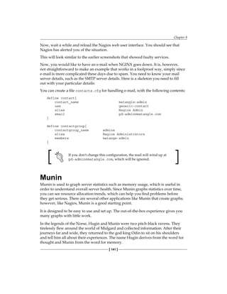 Chapter 8
[ 141 ]
Now, wait a while and reload the Nagios web user interface. You should see that
Nagios has alerted you of the situation.
This will look similar to the earlier screenshots that showed faulty services.
Now, you would like to have an e-mail when NGINX goes down. It is, however,
not straightforward to make an example that works in a foolproof way, simply since
e-mail is more complicated these days due to spam. You need to know your mail
server details, such as the SMTP server details. Here is a skeleton you need to fill
out with your particular details:
You can create a file contacts.cfg for handling e-mail, with the following contents:
define contact{
contact_name matangle-admin
use generic-contact
alias Nagios Admin
email pd-admin@matangle.com
}
define contactgroup{
contactgroup_name admins
alias Nagios Administrators
members matange-admin
}
If you don't change this configuration, the mail will wind up at
pd-admin@matangle.com, which will be ignored.
Munin
Munin is used to graph server statistics such as memory usage, which is useful in
order to understand overall server health. Since Munin graphs statistics over time,
you can see resource allocation trends, which can help you find problems before
they get serious. There are several other applications like Munin that create graphs;
however, like Nagios, Munin is a good starting point.
It is designed to be easy to use and set up. The out-of-the-box experience gives you
many graphs with little work.
In the legends of the Norse, Hugin and Munin were two pitch-black ravens. They
tirelessly flew around the world of Midgard and collected information. After their
journeys far and wide, they returned to the god king Odin to sit on his shoulders
and tell him all about their experiences. The name Hugin derives from the word for
thought and Munin from the word for memory.
 