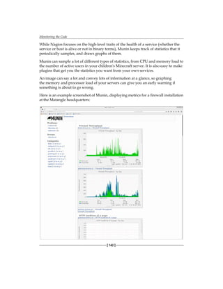 Monitoring the Code
[ 142 ]
While Nagios focuses on the high-level traits of the health of a service (whether the
service or host is alive or not in binary terms), Munin keeps track of statistics that it
periodically samples, and draws graphs of them.
Munin can sample a lot of different types of statistics, from CPU and memory load to
the number of active users in your children's Minecraft server. It is also easy to make
plugins that get you the statistics you want from your own services.
An image can say a lot and convey lots of information at a glance, so graphing
the memory and processor load of your servers can give you an early warning if
something is about to go wrong.
Here is an example screenshot of Munin, displaying metrics for a firewall installation
at the Matangle headquarters:
 