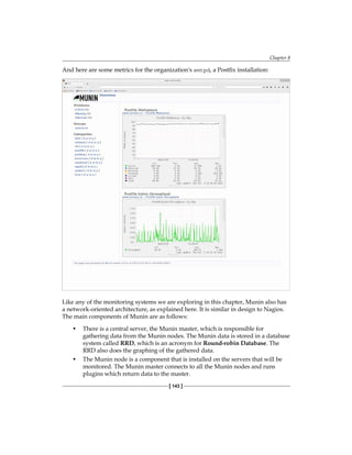 Chapter 8
[ 143 ]
And here are some metrics for the organization's smtpd, a Postfix installation:
Like any of the monitoring systems we are exploring in this chapter, Munin also has
a network-oriented architecture, as explained here. It is similar in design to Nagios.
The main components of Munin are as follows:
• There is a central server, the Munin master, which is responsible for
gathering data from the Munin nodes. The Munin data is stored in a database
system called RRD, which is an acronym for Round-robin Database. The
RRD also does the graphing of the gathered data.
• The Munin node is a component that is installed on the servers that will be
monitored. The Munin master connects to all the Munin nodes and runs
plugins which return data to the master.
 