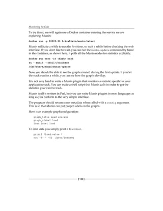 Monitoring the Code
[ 144 ]
To try it out, we will again use a Docker container running the service we are
exploring, Munin:
docker run -p 30005:80 lrivallain/munin:latest
Munin will take a while to run the first time, so wait a while before checking the web
interface. If you don't like to wait, you can run the munin-update command by hand
in the container, as shown here. It polls all the Munin nodes for statistics explicitly.
docker run exec -it <hash> bash
su - munin --shell=/bin/bash
/usr/share/munin/munin-update
Now you should be able to see the graphs created during the first update. If you let
the stack run for a while, you can see how the graphs develop.
It is not very hard to write a Munin plugin that monitors a statistic specific to your
application stack. You can make a shell script that Munin calls in order to get the
statistics you want to track.
Munin itself is written in Perl, but you can write Munin plugins in most languages as
long as you conform to the very simple interface.
The program should return some metadata when called with a config argument.
This is so that Munin can put proper labels on the graphs.
Here is an example graph configuration:
graph_title Load average
graph_vlabel load
load.label load
To emit data you simply print it to stdout.
printf "load.value "
cut -d' ' -f2 /proc/loadavg
 