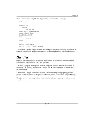 Chapter 8
[ 145 ]
Here is an example script that will graph the machine's load average:
#!/bin/sh
case $1 in
config)
cat <<'EOM'
graph_title Load average
graph_vlabel load
load.label load
EOM
exit 0;;
esac
printf "load.value "
cut -d' ' -f2 /proc/loadavg
This system is pretty simple and reliable, and you can probably easily implement it
for your application. All you need to do is be able to print your statistics to stdout.
Ganglia
Ganglia is a graphing and monitoring solution for large clusters. It can aggregate
information in convenient overview displays.
The word "ganglia" is the plural form of ganglion, which is a nerve cell cluster in
anatomy. The analogy implies that Ganglia can be the sensory nerve cell network
in your cluster.
Like Munin, Ganglia also uses RRDs for database storage and graphing, so the
graphs will look similar to the previous Munin graphs. Code reuse is a good thing!
Ganglia has an interesting online demonstration at http://ganglia.wikimedia.
org/latest/.
 