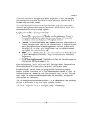 Chapter 8
[ 147 ]
If you drill down one of the application cluster graphs for CPU load, for example,
you get a detailed view of the individual servers in the cluster. You can click on a
server node to drill down further.
If you have the kind of cluster scale that Wikimedia has, you can clearly see the
attraction of Ganglia overviews and drill-down views. You have both a view from
orbit and the details easily accessible together.
Ganglia consists of the following components:
• Gmond: This is an acronym for Ganglia monitoring daemon. Gmond is
a service that collects information about a node. Gmond will need to be
installed on each server that you want Ganglia to monitor.
• Gmetad: This stands for Ganglia meta daemon. Gmetad is a daemon which
runs on the master node, collecting the information that all the Gmond nodes
gather. Gmetad daemons can also work together to spread the load across
the network. If you have a large enough cluster, the topology does indeed
start to look like a nerve cell network!
• RRD: A round-robin database, the same tool Munin uses on the master node
to store data and visualizations for Ganglia in time series that are suitable
for graphing.
• A PHP-based web frontend: This displays the data that the master node has
collected and RRD has graphed for us.
Compared to Munin, Ganglia has an extra layer, the meta daemon. This extra layer
allows Ganglia to scale by distributing the network load between nodes.
Ganglia has a grid concept, where you group clusters with a similar purpose
together. You can, for example, put all your database servers together in a grid. The
database servers don't need to have any other relationship; they can serve different
applications. The grid concept allows you to view the performance metrics of all
your database servers together.
You can define grids in any manner you like: it can be convenient to view servers by
location, by application, or any other logical grouping you need.
You can try Ganglia out locally as well, again, using a Docker image.
 