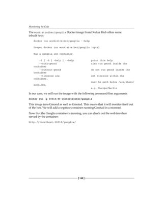 Monitoring the Code
[ 148 ]
The wookietreiber/ganglia Docker image from Docker Hub offers some
inbuilt help:
docker run wookietreiber/ganglia --help
Usage: docker run wookietreiber/ganglia [opts]
Run a ganglia-web container.
-? | -h | -help | --help print this help
--with-gmond also run gmond inside the
container
--without-gmond do not run gmond inside the
container
--timezone arg set timezone within the
container,
must be path below /usr/share/
zoneinfo,
e.g. Europe/Berlin
In our case, we will run the image with the following command-line arguments:
docker run -p 30010:80 wookietreiber/ganglia
This image runs Gmond as well as Gmetad. This means that it will monitor itself out
of the box. We will add a separate container running Gmetad in a moment.
Now that the Ganglia container is running, you can check out the web interface
served by the container:
http://localhost:30010/ganglia/
 