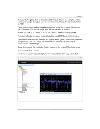 Chapter 8
[ 151 ]
As such, the Graphite stack is similar in utility to both Munin and Ganglia. Unlike
Munin and Ganglia though, it uses its own time series library, Whisper, rather than
an RRD.
There are several prepackaged Docker images for trying out Graphite. We can use
the sitespeedio/graphite image from the Docker Hub, as follows:
docker run -it  -p 30020:80  -p 2003:2003  sitespeedio/graphite
This starts a Docker container running Graphite with HTTP Basic authentication.
You can now view the user interface of Graphite. Enter "guest" for both the username
and password. You can change the username and password by providing a
.htpasswd file for the image.
If you don't change the port in the Docker statement above, this URL should work:
http://localhost:30020/
The browser window should display a view similar to the following screenshot:
 
