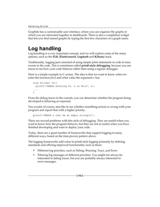 Monitoring the Code
[ 152 ]
Graphite has a customizable user interface, where you can organize the graphs in
which you are interested together in dashboards. There is also a completion widget
that lets you find named graphs by typing the first few characters of a graph name.
Log handling
Log handling is a very important concept, and we will explore some of the many
options, such as the ELK (Elasticsearch, Logstash and Kibana) stack.
Traditionally, logging just consisted of using simple print statements in code to trace
events in the code. This is sometimes called printf-style debugging, because you use
traces to see how your code behaves rather than using a regular debugger.
Here is a simple example in C syntax. The idea is that we want to know when we
enter the function fn(x) and what value the argument x has:
void fn(char *x){
printf("DEBUG entering fn, x is %sn", x);
...
}
From the debug traces in the console, you can determine whether the program being
developed is behaving as expected.
You would, of course, also like to see whether something serious is wrong with your
program and report that with a higher priority:
printf("ERROR x cant be an empty stringn");
There are several problems with this style of debugging. They are useful when you
want to know how the program behaves, but they are not so useful when you have
finished developing and want to deploy your code.
Today, there are a great number of frameworks that support logging in many
different ways, based on the time-proven pattern above.
The logging frameworks add value to printf-style logging primarily by defining
standards and offering improved functionality such as these:
• Different log priorities, such as Debug, Warning, Trace, and Error.
• Filtering log messages of different priorities. You might not always be
interested in debug traces, but you are probably always interested in
error messages.
 