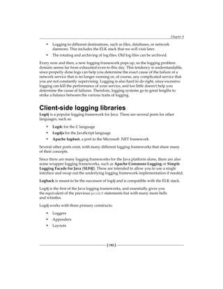 Chapter 8
[ 153 ]
• Logging to different destinations, such as files, databases, or network
daemons. This includes the ELK stack that we will visit later.
• The rotating and archiving of log files. Old log files can be archived.
Every now and then, a new logging framework pops up, so the logging problem
domain seems far from exhausted even to this day. This tendency is understandable,
since properly done logs can help you determine the exact cause of the failure of a
network service that is no longer running or, of course, any complicated service that
you are not constantly supervising. Logging is also hard to do right, since excessive
logging can kill the performance of your service, and too little doesn't help you
determine the cause of failures. Therefore, logging systems go to great lengths to
strike a balance between the various traits of logging.
Client-side logging libraries
Log4j is a popular logging framework for Java. There are several ports for other
languages, such as:
• Log4c for the C language
• Log4js for the JavaScript language
• Apache log4net, a port to the Microsoft .NET framework
Several other ports exist, with many different logging frameworks that share many
of their concepts.
Since there are many logging frameworks for the Java platform alone, there are also
some wrapper logging frameworks, such as Apache Commons Logging or Simple
Logging Facade for Java (SLF4J). These are intended to allow you to use a single
interface and swap out the underlying logging framework implementation if needed.
Logback is meant to be the successor of log4j and is compatible with the ELK stack.
Log4j is the first of the Java logging frameworks, and essentially gives you
the equivalent of the previous printf statements but with many more bells
and whistles.
Log4j works with three primary constructs:
• Loggers
• Appenders
• Layouts
 