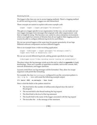 Monitoring the Code
[ 154 ]
The logger is the class you use to access logging methods. There's a logging method
to call for each log severity. Loggers are also hierarchical.
These concepts are easiest to explain with some example code:
Logger logger = Logger.getLogger("se.matangle");
This gets us a logger specific to our organization. In this way, we can make out our
own logger messages from messages that originate with other organizations' code
that we might be using. This becomes very useful in a Java enterprise environment,
where you might have dozens of libraries that all use log4j for their logging and you
want to be able to configure different log levels for each library.
We can use several loggers at the same time for greater granularity of our logs.
Different software components can have different loggers.
Here is an example from a video recording application:
Logger videologger = Logger.getLogger("se.matangle.video");
logger.warn("disk is dangerously low")
We can use several different log levels, adding greater specificity to our logs:
videologger.error("video encoding source running out prematurely")
The place where the log message winds up in the end is called an appender in log4j
terminology. There are a number of appenders available, such as the console, files,
network destinations, and logger daemons.
Layouts control how our log messages will be formatted. They allow for escape
sequences with printf-like formatting.
For example, the class PatternLayout configured to use the conversion pattern %r
[%t] %-5p %c - %m%n will create the following example output:
176 [main] INFO se.matangle - User found
Here's what the fields in the pattern stand for:
• The first field is the number of milliseconds elapsed since the start of
the program
• The second field is the thread making the log request
• The third field is the level of the log statement
• The fourth field is the name of the logger associated with the log request
• The text after the - is the message of the statement
 