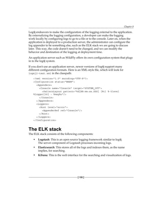 Chapter 8
[ 155 ]
Log4j endeavors to make the configuration of the logging external to the application.
By externalizing the logging configuration, a developer can make the logging
work locally by configuring logs to go to a file or to the console. Later on, when the
application is deployed to a production server, the administrator can configure the
log appender to be something else, such as the ELK stack we are going to discuss
later. This way, the code doesn't need to be changed, and we can modify the
behavior and destination of the logging at deployment time.
An application server such as WildFly offers its own configuration system that plugs
in to the log4j system.
If you don't use an application server, newer versions of log4j support many
different configuration formats. Here is an XML-style file, which will look for
log4j2-test.xml in the classpath:
<?xml version="1.0" encoding="UTF-8"?>
<Configuration status="WARN">
<Appenders>
<Console name="Console" target="SYSTEM_OUT">
<PatternLayout pattern="%d{HH:mm:ss.SSS} [%t] %-5level
%logger{36} - %msg%n"/>
</Console>
</Appenders>
<Loggers>
<Root level="error">
<AppenderRef ref="Console"/>
</Root>
</Loggers>
</Configuration>
The ELK stack
The ELK stack consists of the following components:
• Logstash: This is an open source logging framework similar to log4j.
The server component of Logstash processes incoming logs.
• Elasticsearch: This stores all of the logs and indexes them, as the name
implies, for searching.
• Kibana: This is the web interface for the searching and visualization of logs.
 