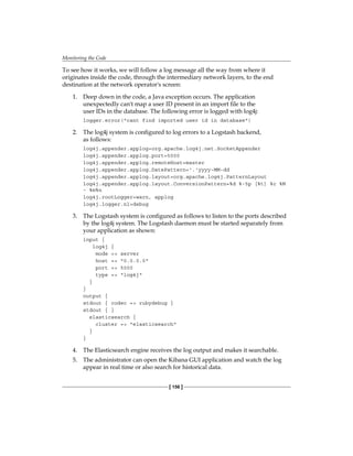 Monitoring the Code
[ 156 ]
To see how it works, we will follow a log message all the way from where it
originates inside the code, through the intermediary network layers, to the end
destination at the network operator's screen:
1. Deep down in the code, a Java exception occurs. The application
unexpectedly can't map a user ID present in an import file to the
user IDs in the database. The following error is logged with log4j:
logger.error("cant find imported user id in database")
2. The log4j system is configured to log errors to a Logstash backend,
as follows:
log4j.appender.applog=org.apache.log4j.net.SocketAppender
log4j.appender.applog.port=5000
log4j.appender.applog.remoteHost=master
log4j.appender.applog.DatePattern='.'yyyy-MM-dd
log4j.appender.applog.layout=org.apache.log4j.PatternLayout
log4j.appender.applog.layout.ConversionPattern=%d %-5p [%t] %c %M
- %m%n
log4j.rootLogger=warn, applog
log4j.logger.nl=debug
3. The Logstash system is configured as follows to listen to the ports described
by the log4j system. The Logstash daemon must be started separately from
your application as shown:
input {
log4j {
mode => server
host => "0.0.0.0"
port => 5000
type => "log4j"
}
}
output {
stdout { codec => rubydebug }
stdout { }
elasticsearch {
cluster => "elasticsearch"
}
}
4. The Elasticsearch engine receives the log output and makes it searchable.
5. The administrator can open the Kibana GUI application and watch the log
appear in real time or also search for historical data.
 