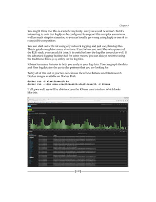 Chapter 8
[ 157 ]
You might think that this is a lot of complexity, and you would be correct. But it's
interesting to note that log4j can be configured to support this complex scenario as
well as much simpler scenarios, so you can't really go wrong using log4j or one of its
compatible competitors.
You can start out with not using any network logging and just use plain log files.
This is good enough for many situations. If and when you need the extra power of
the ELK stack, you can add it later. It is useful to keep the log files around as well. If
the advanced logging facilities fail for some reason, you can always resort to using
the traditional Unix grep utility on the log files.
Kibana has many features to help you analyze your log data. You can graph the data
and filter log data for the particular patterns that you are looking for.
To try all of this out in practice, we can use the official Kibana and Elasticsearch
Docker images available on Docker Hub:
docker run -d elasticsearch &&
docker run --link some-elasticsearch:elasticsearch -d kibana
If all goes well, we will be able to access the Kibana user interface, which looks
like this:
 