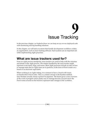 [ 159 ]
Issue Tracking
In the previous chapter, we looked at how we can keep an eye on our deployed code
with monitoring and log handling solutions.
In this chapter, we will look at systems that handle development workflows within
an organization, such as issue tracking software. Such systems are an important aid
while implementing Agile processes.
What are issue trackers used for?
From an Agile process standpoint, issue trackers are used to help with the minutiae
and details of the Agile process. The entities handled by the issue tracker might
represent work items, bugs, and issues. Most Agile processes include an idea of how
to manage tasks that an Agile team are to perform, in the form of Post-it notes on a
board or an electronic equivalent.
When working in an Agile setting, it is common to have a board with issues
on handwritten Post-it notes. This is a central concept in the Kanban method,
since Kanban actually means signboard in Japanese. The board gives a nice overview
of the work in progress and is pretty easy to manage because you just move the
Post-it notes around on the board to represent state changes in the workflow.
 