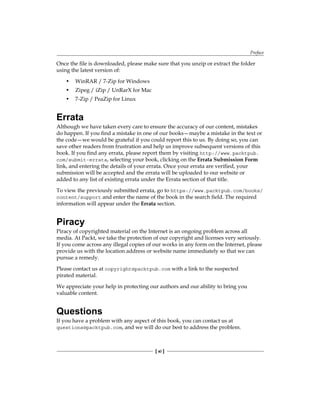 Preface
[ xi ]
Once the file is downloaded, please make sure that you unzip or extract the folder
using the latest version of:
• WinRAR / 7-Zip for Windows
• Zipeg / iZip / UnRarX for Mac
• 7-Zip / PeaZip for Linux
Errata
Although we have taken every care to ensure the accuracy of our content, mistakes
do happen. If you find a mistake in one of our books—maybe a mistake in the text or
the code—we would be grateful if you could report this to us. By doing so, you can
save other readers from frustration and help us improve subsequent versions of this
book. If you find any errata, please report them by visiting http://www.packtpub.
com/submit-errata, selecting your book, clicking on the Errata Submission Form
link, and entering the details of your errata. Once your errata are verified, your
submission will be accepted and the errata will be uploaded to our website or
added to any list of existing errata under the Errata section of that title.
To view the previously submitted errata, go to https://www.packtpub.com/books/
content/support and enter the name of the book in the search field. The required
information will appear under the Errata section.
Piracy
Piracy of copyrighted material on the Internet is an ongoing problem across all
media. At Packt, we take the protection of our copyright and licenses very seriously.
If you come across any illegal copies of our works in any form on the Internet, please
provide us with the location address or website name immediately so that we can
pursue a remedy.
Please contact us at copyright@packtpub.com with a link to the suspected
pirated material.
We appreciate your help in protecting our authors and our ability to bring you
valuable content.
Questions
If you have a problem with any aspect of this book, you can contact us at
questions@packtpub.com, and we will do our best to address the problem.
 