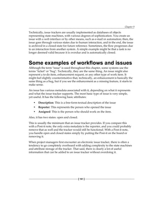 Chapter 9
[ 161 ]
Technically, issue trackers are usually implemented as databases of objects
representing state machines, with various degrees of sophistication. You create an
issue with a web interface or by other means, such as e-mail or automation; then, the
issue goes through various states due to human interaction, and in the end, the issue
is archived in a closed state for future reference. Sometimes, the flow progresses due
to an interaction from another system. A simple example might be that a task is no
longer deemed valid because it is overdue and is automatically closed.
Some examples of workflows and issues
Although the term "issue" is used throughout this chapter, some systems use the
terms "ticket" or "bug". Technically, they are the same thing. An issue might also
represent a to-do item, enhancement request, or any other type of work item. It
might feel slightly counterintuitive that, technically, an enhancement is basically the
same thing as a bug, but if you see the enhancement as a missing feature, it starts to
make sense.
An issue has various metadata associated with it, depending on what it represents
and what the issue tracker supports. The most basic type of issue is very simple,
yet useful. It has the following basic attributes:
• Description: This is a free-form textual description of the issue
• Reporter: This represents the person who opened the issue
• Assigned: This is the person who should work on the item.
Also, it has two states: open and closed.
This is usually the minimum that an issue tracker provides. If you compare this
with a Post-it note, the only extra metadata is the reporter, and you could probably
remove that as well and the tracker would still be functional. With a Post-it note,
you handle open and closed states simply by putting the Post-it on the board or
removing it.
When project managers first encounter an electronic issue tracker, there is often a
tendency to go completely overboard with adding complexity to the state machines
and attribute storage of the tracker. That said, there is clearly a lot of useful
information that can be added to an issue tracker without overdoing it.
 