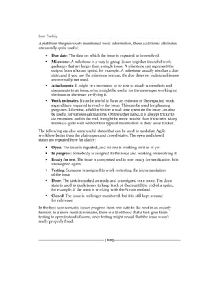 Issue Tracking
[ 162 ]
Apart from the previously mentioned basic information, these additional attributes
are usually quite useful:
• Due date: The date on which the issue is expected to be resolved.
• Milestone: A milestone is a way to group issues together in useful work
packages that are larger than a single issue. A milestone can represent the
output from a Scrum sprint, for example. A milestone usually also has a due
date, and if you use the milestone feature, the due dates on individual issues
are normally not used.
• Attachments: It might be convenient to be able to attach screenshots and
documents to an issue, which might be useful for the developer working on
the issue or the tester verifying it.
• Work estimates: It can be useful to have an estimate of the expected work
expenditure required to resolve the issue. This can be used for planning
purposes. Likewise, a field with the actual time spent on the issue can also
be useful for various calculations. On the other hand, it is always tricky to
do estimates, and in the end, it might be more trouble than it's worth. Many
teams do quite well without this type of information in their issue tracker.
The following are also some useful states that can be used to model an Agile
workflow better than the plain open and closed states. The open and closed
states are repeated here for clarity:
• Open: The issue is reported, and no one is working on it as of yet
• In progress: Somebody is assigned to the issue and working on resolving it
• Ready for test: The issue is completed and is now ready for verification. It is
unassigned again
• Testing: Someone is assigned to work on testing the implementation
of the issue
• Done: The task is marked as ready and unassigned once more. The done
state is used to mark issues to keep track of them until the end of a sprint,
for example, if the team is working with the Scrum method
• Closed: The issue is no longer monitored, but it is still kept around
for reference
In the best case scenario, issues progress from one state to the next in an orderly
fashion. In a more realistic scenario, there is a likelihood that a task goes from
testing to open instead of done, since testing might reveal that the issue wasn't
really properly fixed.
 