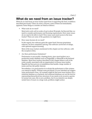 Chapter 9
[ 163 ]
What do we need from an issue tracker?
What do we need from an issue tracker apart from it supporting the basic workflows
described previously? There are many concerns, some of them not immediately
apparent. Some things to consider are listed as follows:
• What scale do we need?
Most tools work well on scales of up to about 20 people, but beyond that, we
need to consider performance and licensing requirements. How many issues
do we need to be able to track? How many users need access to the issue
tracker? These are some of the questions we might have.
• How many licenses do we need?
In this regard, free software gains the upper hand, because proprietary
software can have unintuitive pricing. Free software can be free of charge,
with optional support licensing.
Most of the issue trackers mentioned in this chapter are free software, with
the exception of Jira.
• Are there performance limitations?
Performance is not usually a limiting factor, since most trackers use a
production-ready database such as PostgreSQL or MariaDB as the backend
database. Most issue trackers described in this chapter behave well at the
scales usually associated with an organization's in-house issue tracker.
Bugzilla has been proven in installations that handle a large number of
issues and face the public Internet.
Nevertheless, it is good practice to evaluate the performance of the systems
you intend to deploy. Perhaps some peculiarity of your intended use triggers
some performance issue. An example might be that most issue trackers use a
relational database as a backend, and relational databases are not the best for
representing hierarchical tree structures if one needs to do recursive queries.
In normal use cases, this is not a problem, but if you intend to use deeply
nested trees of issues on a large scale, problems might surface.
 