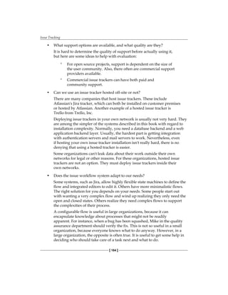 Issue Tracking
[ 164 ]
• What support options are available, and what quality are they?
It is hard to determine the quality of support before actually using it,
but here are some ideas to help with evaluation:
° For open source projects, support is dependent on the size of
the user community. Also, there often are commercial support
providers available.
° Commercial issue trackers can have both paid and
community support.
• Can we use an issue tracker hosted off-site or not?
There are many companies that host issue trackers. These include
Atlassian's Jira tracker, which can both be installed on customer premises
or hosted by Atlassian. Another example of a hosted issue tracker is
Trello from Trello, Inc.
Deploying issue trackers in your own network is usually not very hard. They
are among the simpler of the systems described in this book with regard to
installation complexity. Normally, you need a database backend and a web
application backend layer. Usually, the hardest part is getting integration
with authentication servers and mail servers to work. Nevertheless, even
if hosting your own issue tracker installation isn't really hard, there is no
denying that using a hosted tracker is easier.
Some organizations can't leak data about their work outside their own
networks for legal or other reasons. For these organizations, hosted issue
trackers are not an option. They must deploy issue trackers inside their
own networks.
• Does the issue workflow system adapt to our needs?
Some systems, such as Jira, allow highly flexible state machines to define the
flow and integrated editors to edit it. Others have more minimalistic flows.
The right solution for you depends on your needs. Some people start out
with wanting a very complex flow and wind up realizing they only need the
open and closed states. Others realize they need complex flows to support
the complexities of their process.
A configurable flow is useful in large organizations, because it can
encapsulate knowledge about processes that might not be readily
apparent. For instance, when a bug has been squashed, Mike in the quality
assurance department should verify the fix. This is not so useful in a small
organization, because everyone knows what to do anyway. However, in a
large organization, the opposite is often true. It is useful to get some help in
deciding who should take care of a task next and what to do.
 
